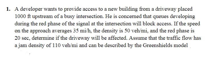 1. A developer wants to provide access to a new building from a driveway placed
1000 ft upstream of a busy intersection. He is concerned that queues developing
during the red phase of the signal at the intersection will block access. If the speed
on the approach averages 35 mi/h, the density is 50 veh/mi, and the red phase is
20 sec, determine if the driveway will be affected. Assume that the traffic flow has
a jam density of 110 veh/mi and can be described by the Greenshields model