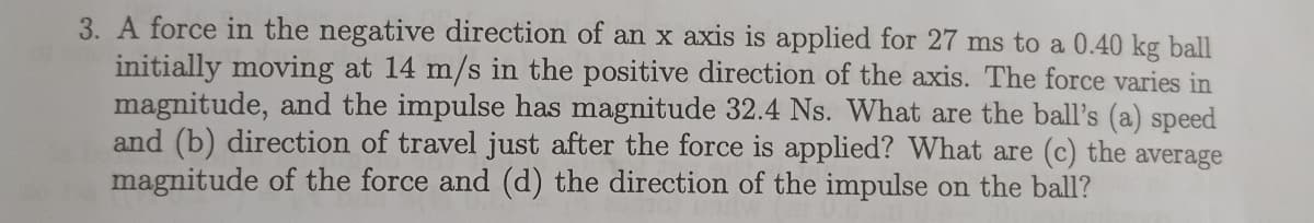 3. A force in the negative direction of an x axis is applied for 27 ms to a 0.40 kg ball
initially moving at 14 m/s in the positive direction of the axis. The force varies in
magnitude, and the impulse has magnitude 32.4 Ns. What are the ball's (a) speed
and (b) direction of travel just after the force is applied? What are (c) the average
magnitude of the force and (d) the direction of the impulse on the ball?
