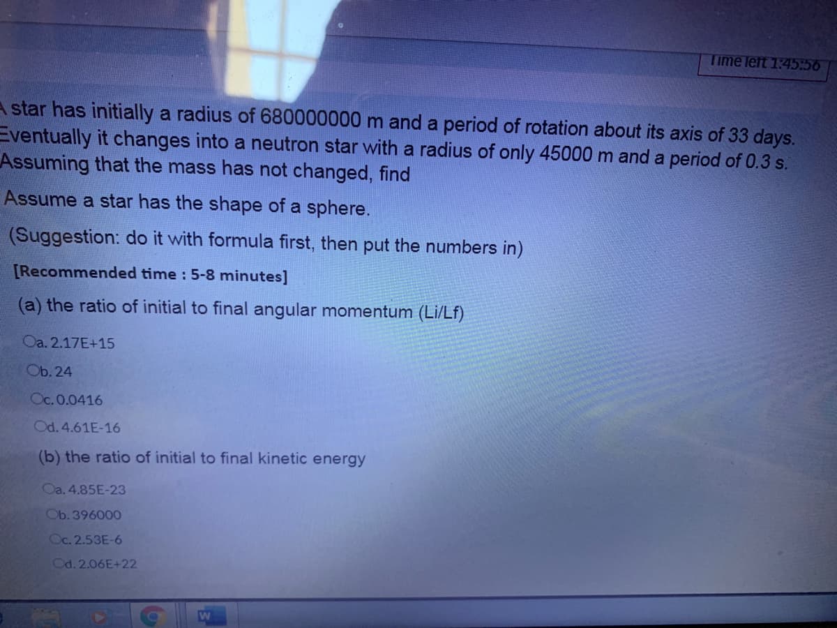 Time left 1:45:56
A star has initially a radius of 680000000 m and a period of rotation about its axis of 33 days.
Eventually it changes into a neutron star with a radius of only 45000 m and a period of 0.3 s.
Assuming that the mass has not changed, find
Assume a star has the shape of a sphere.
(Suggestion: do it with formula first, then put the numbers in)
[Recommended time : 5-8 minutes]
(a) the ratio of initial to final angular momentum (Li/Lf)
Oa. 2.17E+15
Ob. 24
Oc. 0.0416
Od. 4.61E-16
(b) the ratio of initial to final kinetic energy
Oa. 4.85E-23
Ob. 396000
Oc. 2.53E-6
Od. 2.06E+22
