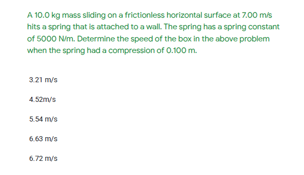 A 10.0 kg mass sliding on a frictionless horizontal surface at 7.00 m/s
hits a spring that is attached to a wall. The spring has a spring constant
of 5000 N/m. Determine the speed of the box in the above problem
when the spring had a compression of 0.100 m.
3.21 m/s
4.52m/s
5.54 m/s
6.63 m/s
6.72 m/s
