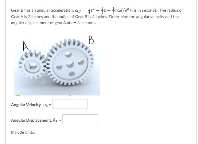 Gear B has an angular acceleration, a = 1²+t+rad/s² (t is in seconds). The radius of
Gear A is 2 inches and the radius of Gear B is 4 inches. Determine the angular velocity and the
angular displacement of gear A at t = 3 seconds.
B
Angular Velocity, WA =
Angular Displacement, A=
Include units.