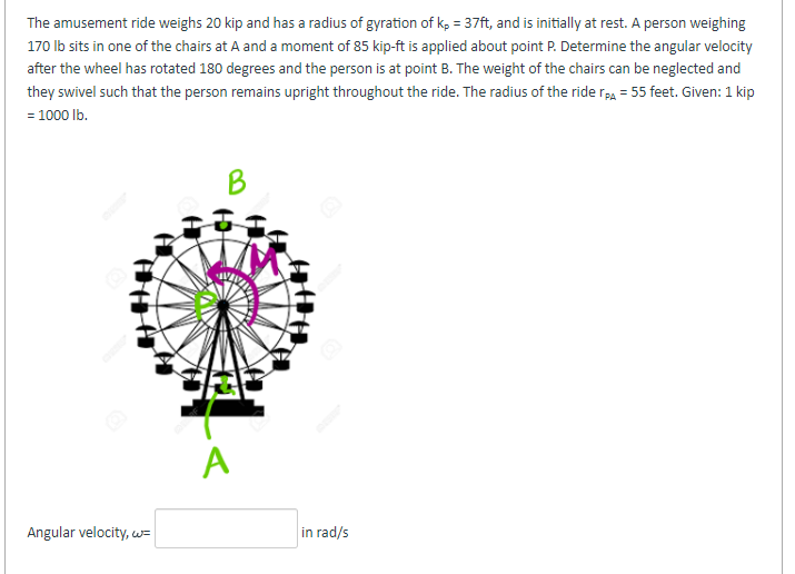 The amusement ride weighs 20 kip and has a radius of gyration of kp = 37ft, and is initially at rest. A person weighing
170 lb sits in one of the chairs at A and a moment of 85 kip-ft is applied about point P. Determine the angular velocity
after the wheel has rotated 180 degrees and the person is at point B. The weight of the chairs can be neglected and
they swivel such that the person remains upright throughout the ride. The radius of the ride TPA = 55 feet. Given: 1 kip
= 1000 lb.
Angular velocity, w=
A
in rad/s