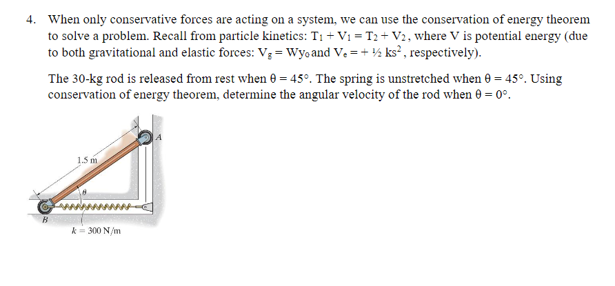 4. When only conservative forces are acting on a system, we can use the conservation of energy theorem
to solve a problem. Recall from particle kinetics: T₁ + V₁ = T2 + V2, where V is potential energy (due
to both gravitational and elastic forces: V₂ = Wyc and Ve= + ½ ks², respectively).
The 30-kg rod is released from rest when 0 = 45°. The spring is unstretched when 0 = 45°. Using
conservation of energy theorem, determine the angular velocity of the rod when 0 = 0°.
B
1.5 m
k = 300 N/m
A