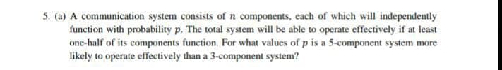 5. (a) A communication system consists of n components, each of which will independently
function with probability p. The total system will be able to operate effectively if at least
one-half of its components function. For what values of p is a 5-component system more
likely to operate effectively than a 3-component system?
