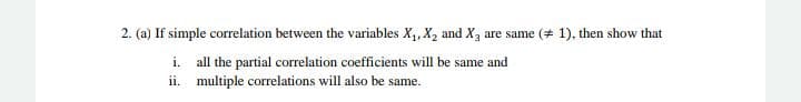 2. (a) If simple correlation between the variables X,, X, and X, are same (+ 1), then show that
i. all the partial correlation coefficients will be same and
ii. multiple correlations will also be same.
