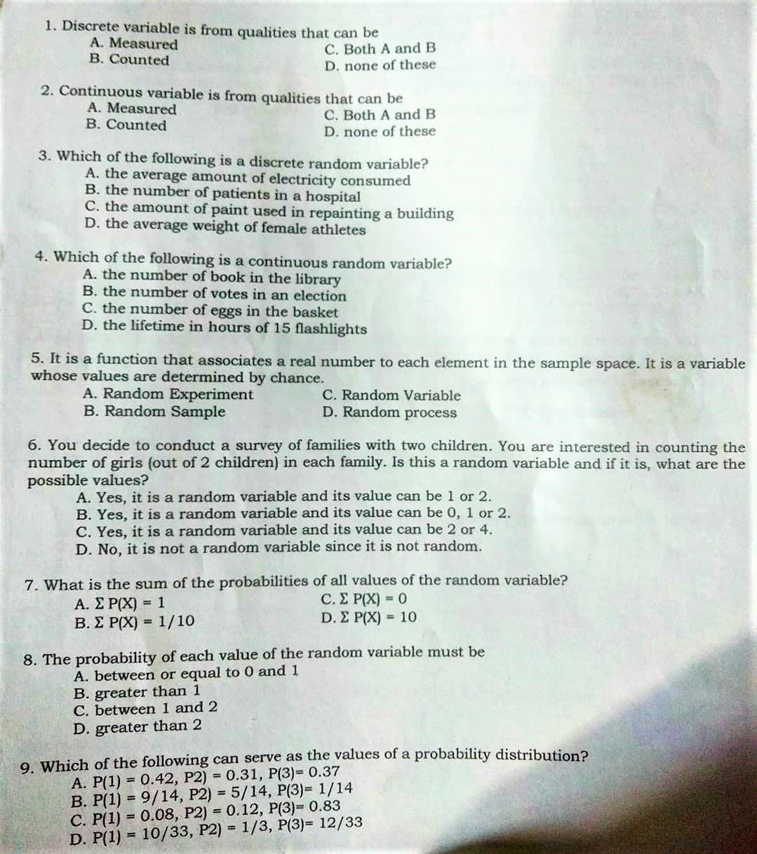 1. Discrete variable is from qualities that can be
A. Measured
B. Counted
C. Both A and B
D. none of these
2. Continuous variable is from qualities that can be
A. Measured
B. Counted
C. Both A and B
D. none of these
3. Which of the following is a discrete random variable?
A. the average amount of electricity consumed
B. the number of patients in a hospital
C. the amount of paint used in repainting a building
D. the average weight of female athletes
4. Which of the following is a continuous random variable?
A. the number of book in the library
B. the number of votes in an election
C. the number of eggs in the basket
D. the lifetime in hours of 15 flashlights
5. It is a function that associates a real number to each element in the sample space. It is a variable
whose values are determined by chance.
A. Random Experiment
B. Random Sample
C. Random Variable
D. Random process
6. You decide to conduct a survey of families with two children. You are interested in counting the
number of girls (out of 2 children) in each family. Is this a random variable and if it is, what are the
possible values?
A. Yes, it is a random variable and its value can be 1 or 2.
B. Yes, it is a random variable and its value can be 0, 1 or 2.
C. Yes, it is a random variable and its value can be 2 or 4.
D. No, it is not a random variable since it is not random.
7. What is the sum of the probabilities of all values of the random variable?
A. ΣΡΧ)-1
B. E P(X) = 1/10
C. Σ Ρ(Χ)-0
D. Σ Ρ(Χ)-10
8. The probability of each value of the random variable must be
A. between or equal to 0 and 1
B. greater than 1
C. between 1 and 2
D. greater than 2
9 Which of the following can serve as the values of a probability distribution?
A. P(1) = 0.42, P2) = 0.31, P(3)= 0.37
B. P(1) = 9/14, P2) = 5/14, P(3)= 1/14
C. P(1) = 0.08, P2) = 0.12, P(3)= 0.83
D. P(1) = 10/33, P2) = 1/3, P(3)= 12/33
%3D
