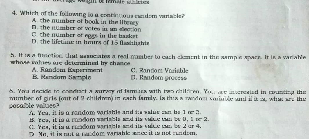 ôf fémale athletes
4. Which of the following is a continuous random variable?
A. the number of book in the library
B. the number of votes in an election
C. the number of eggs in the basket
D. the lifetime in hours of 15 flashlights
5. It is a function that associates a real number to each element in the sample space. It is a variable
whose values are determined by chance.
A. Random Experiment
B. Random Sample
C. Random Variable
D. Random process
6. You decide to conduct a survey of families with two children. You are interested in counting the
number of girls (out of 2 children) in each family. Is this a random variable and if it is, what are the
possible values?
A. Yes, it is a random variable and its value can be 1 or 2.
B. Yes, it is a random variable and its value can be 0, 1 or 2.
C. Yes, it is a random variable and its value can be 2 or 4.
D. No, it is not a random variable since it is not random.
