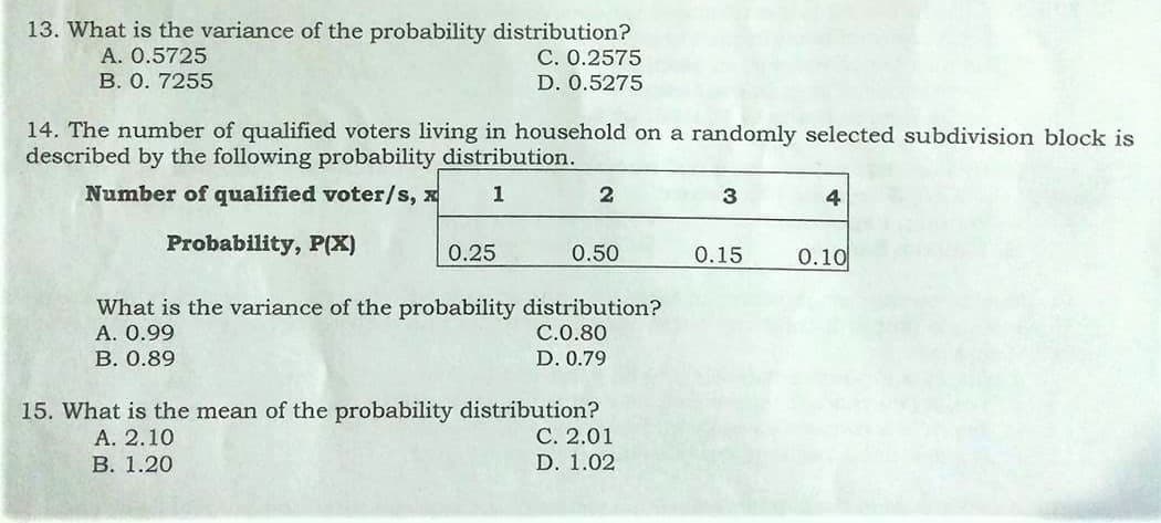 13. What is the variance of the probability distribution?
С. О.2575
A. 0.5725
В. О. 7255
D. 0.5275
14. The number of qualified voters living in household on a randomly selected subdivision block is
described by the following probability distribution.
Number of qualified voter/s, x
1
2
3
4
Probability, P(X)
0.25
0.50
0.15
0.10
What is the variance of the probability distribution?
A. 0.99
C.0.80
В. О.89
D. 0.79
15. What is the mean of the probability distribution?
С. 2.01
А. 2.10
В. 1.20
D. 1.02
