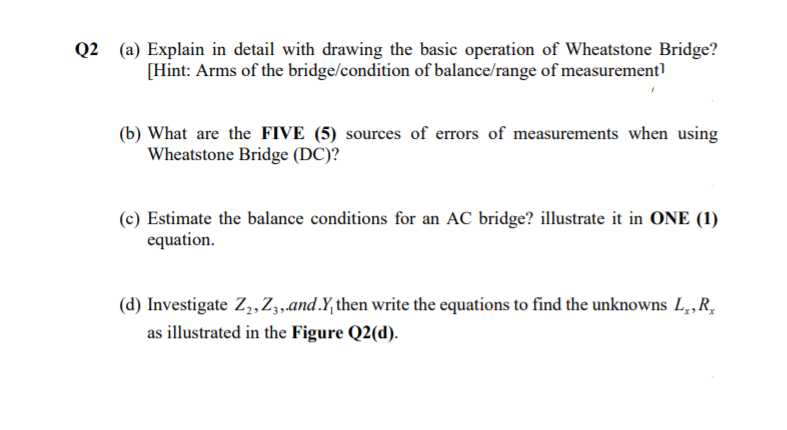 Q2 (a) Explain in detail with drawing the basic operation of Wheatstone Bridge?
[Hint: Arms of the bridge/condition of balance/range of measurement]
(b) What are the FIVE (5) sources of errors of measurements when using
Wheatstone Bridge (DC)?
(c) Estimate the balance conditions for an AC bridge? illustrate it in ONE (1)
equation.
(d) Investigate Z,,Z,,and.Y,then write the equations to find the unknowns L,,R,
as illustrated in the Figure Q2(d).
