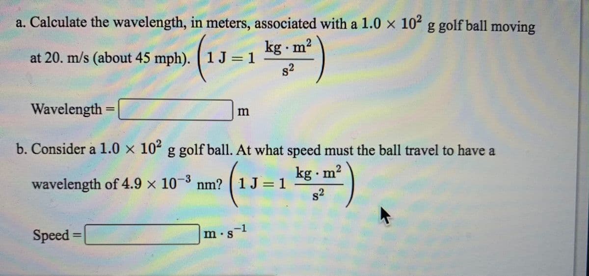 a. Calculate the wavelength, in meters, associated with a 1.0 x 10 g golf ball moving
at 20. m/s (about 45 mph). 1 J = 1
kg m2
82
Wavelength =
b. Consider a 1.0 x 102 g golf ball. At what speed must the ball travel to have a
wavelength of 4.9 x 10-3 nm? ( 1J = 1
kg m2
s2
Speed =
m.s1
