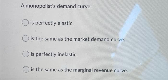 A monopolist's demand curve:
is perfectly elastic.
is the same as the market demand curve.
is perfectly inelastic.
is the same as the marginal revenue curve.
