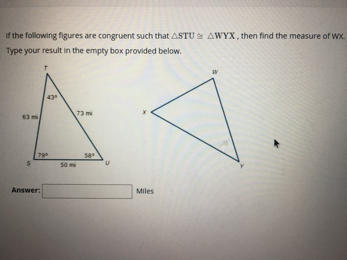 If the following figures are congruent such that ASTU AWYX, then find the measure of Wx.
Type your result in the empty box provided below.
43°
73 mi
63 mi
790
58°
50 mi
Answer:
Miles
