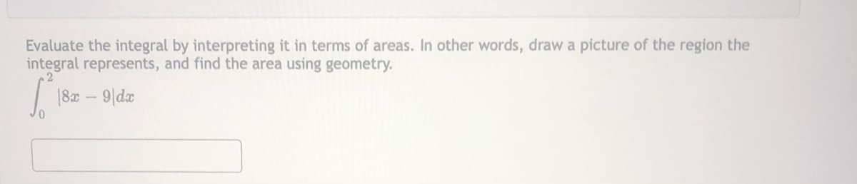 Evaluate the integral by interpreting it in terms of areas. In other words, draw a picture of the region the
integral represents, and find the area using geometry.
| 180 – 9|da
