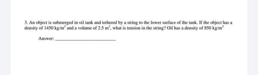 3. An object is submerged in oil tank and tethered by a string to the lower surface of the tank. If the object has a
density of 1450 kg/m³ and a volume of 2.5 m³, what is tension in the string? Oil has a density of 850 kg/m³
Answer: