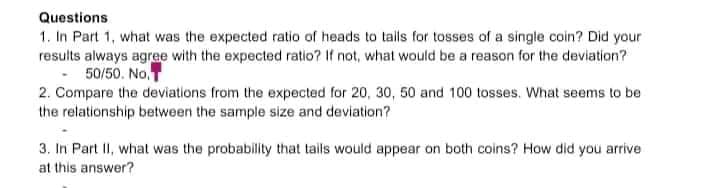Questions
1. In Part 1, what was the expected ratio of heads to tails for tosses of a single coin? Did your
results always agree with the expected ratio? If not, what would be a reason for the deviation?
- 50/50. No.
2. Compare the deviations from the expected for 20, 30, 50 and 100 tosses. What seems to be
the relationship between the sample size and deviation?
3. In Part II, what was the probability that tails would appear on both coins? How did you arrive
at this answer?