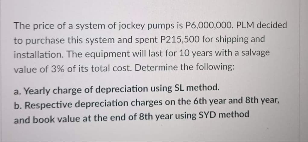 The price of a system of jockey pumps is P6,000,000. PLM decided
to purchase this system and spent P215,500 for shipping and
installation. The equipment will last for 10 years with a salvage
value of 3% of its total cost. Determine the following:
a. Yearly charge of depreciation using SL method.
b. Respective depreciation charges on the 6th year and 8th year,
and book value at the end of 8th year using SYD method