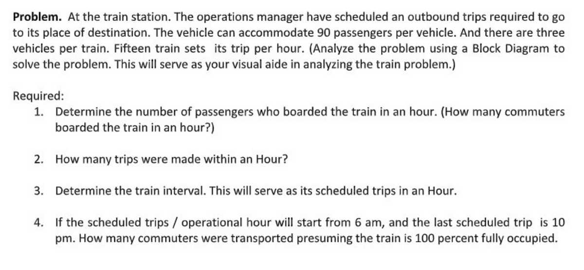 Problem. At the train station. The operations manager have scheduled an outbound trips required to go
to its place of destination. The vehicle can accommodate 90 passengers per vehicle. And there are three
vehicles per train. Fifteen train sets its trip per hour. (Analyze the problem using a Block Diagram to
solve the problem. This will serve as your visual aide in analyzing the train problem.)
Required:
1. Determine the number of passengers who boarded the train in an hour. (How many commuters
boarded the train in an hour?)
2. How many trips were made within an Hour?
3. Determine the train interval. This will serve as its scheduled trips in an Hour.
4.
If the scheduled trips / operational hour will start from 6 am, and the last scheduled trip is 10
pm. How many commuters were transported presuming the train is 100 percent fully occupied.