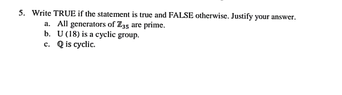 5. Write TRUE if the statement is true and FALSE otherwise. Justify your answer.
a. All generators of Z35 are prime.
b. U (18) is a cyclic group.
c. Q is cyclic.