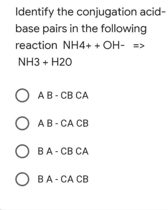 Identify the conjugation acid-
base pairs in the following
reaction NH4+ + OH- =>
NH3 + H2O
O A B-CB CA
О AB-CA CB
О ВА - СВ СА
OBA - CA CB