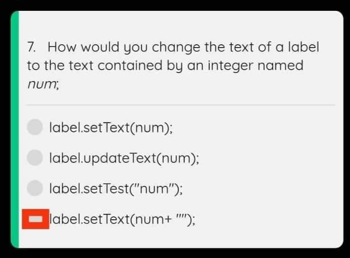 7. How would you change the text of a label
to the text contained by an integer named
num;
label.setText(num);
label.updateText(num);
label.setTest("num");
label.setText(num+ "'"');