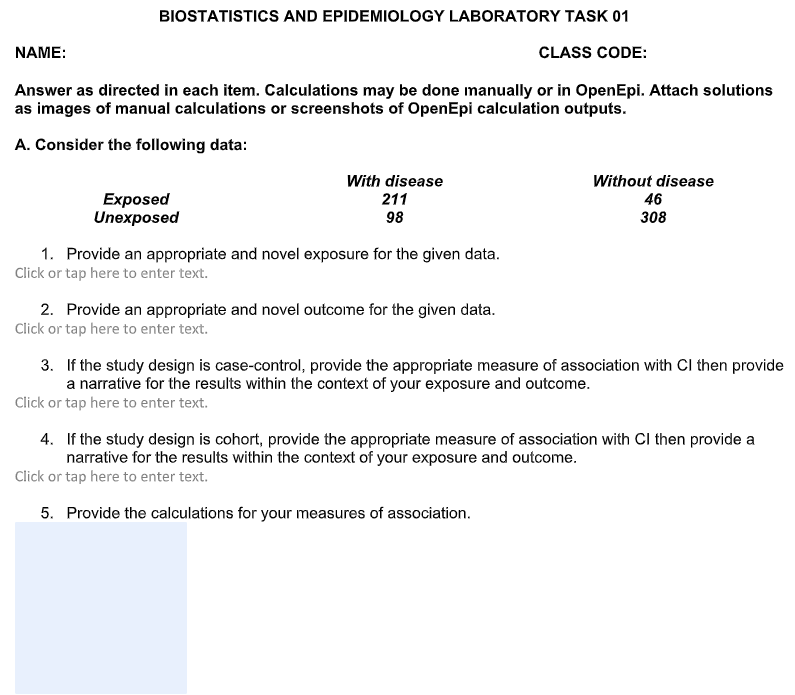 BIOSTATISTICS AND EPIDEMIOLOGY LABORATORY TASK 01
NAME:
CLASS CODE:
Answer as directed in each item. Calculations may be done manually or in OpenEpi. Attach solutions
as images of manual calculations or screenshots of OpenEpi calculation outputs.
A. Consider the following data:
Exposed
Unexposed
With disease
211
98
Without disease
46
308
1. Provide an appropriate and novel exposure for the given data.
Click or tap here to enter text.
2. Provide an appropriate and novel outcome for the given data.
Click or tap here to enter text.
3. If the study design is case-control, provide the appropriate measure of association with Ci then provide
a narrative for the results within the context of your exposure and outcome.
Click or tap here to enter text.
4. If the study design is cohort, provide the appropriate measure of association with CI then provide a
narrative for the results within the context of your exposure and outcome.
Click or tap here to enter text.
5. Provide the calculations for your measures of association.
