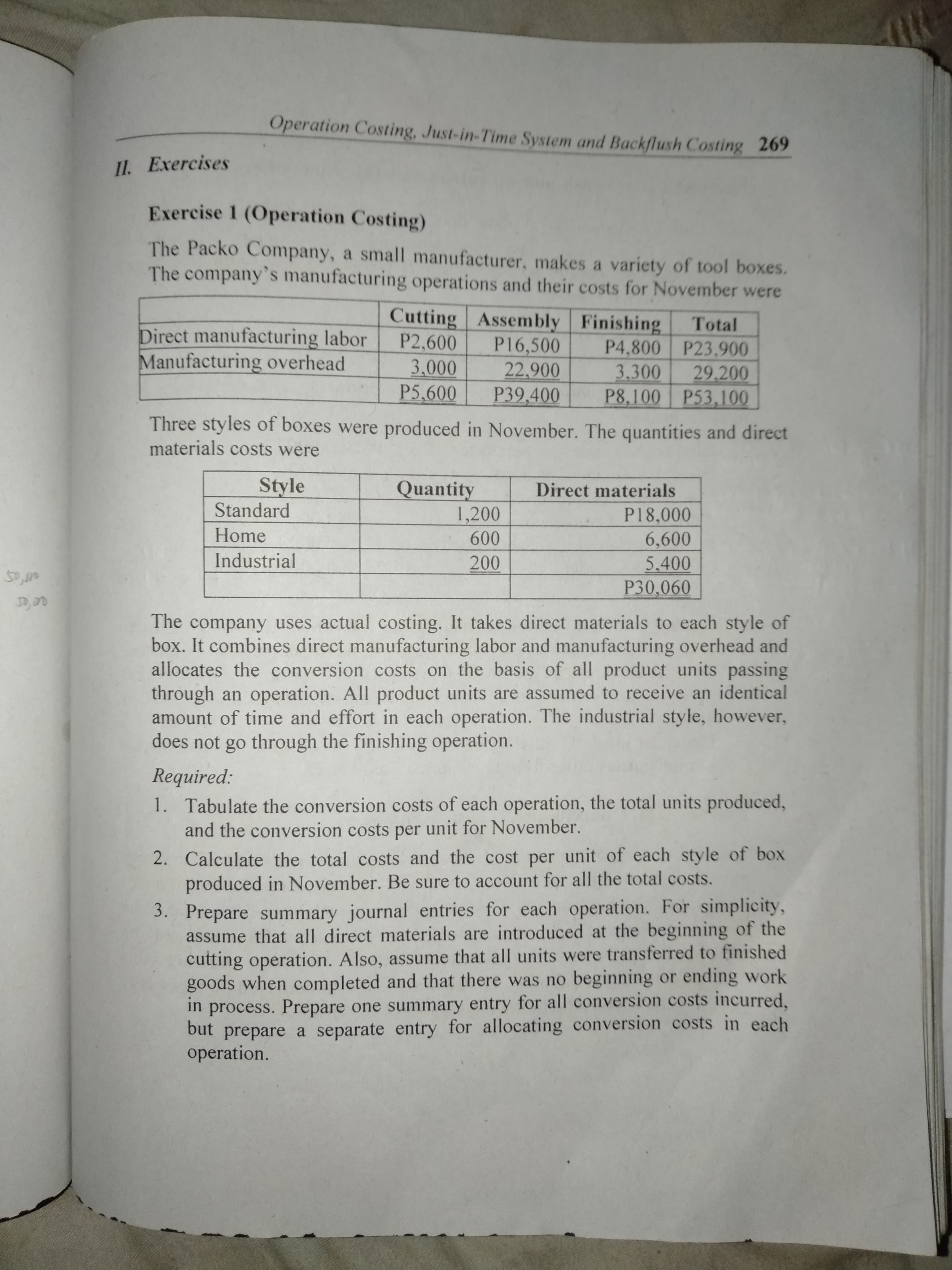 Operation Costing, Just-in-Time System and Backflush Costing 269
11. Exercises
Exercise 1 (Operation Costing)
The Packo Company, a small manufacturer, makes a variety of tool boxes.
The company's manufacturing operations and their costs for November were
Cutting Assembly Finishing
P16,500
22.900
P39,400
Total
Direct manufacturing labor
Manufacturing overhead
P2,600
3.000
P5,600
P4,800 P23.900
3.300
29,200
P8,100 P53,100
Three styles of boxes were produced in November. The quantities and direct
materials costs were
Style
Standard
Quantity
1,200
600
Direct materials
P18,000
6,600
5.400
P30,060
Home
Industrial
200
The company uses actual costing. It takes direct materials to each style of
box. It combines direct manufacturing labor and manufacturing overhead and
allocates the conversion costs on the basis of all product units passing
through an operation. All product units are assumed to receive an identical
amount of time and effort in each operation. The industrial style, however,
does not go through the finishing operation.
Required:
1. Tabulate the conversion costs of each operation, the total units produced,
and the conversion costs per unit for November.
2. Calculate the total costs and the cost per unit of each style of box
produced in November. Be sure to account for all the total costs.
3. Prepare summary journal entries for each operation. For simplicity,
assume that all direct materials are introduced at the beginning of the
cutting operation. Also, assume that all units were transferred to finished
goods when completed and that there was no beginning or ending work
in
process. Prepare one summary entry for all conversion costs incurred,
but prepare a separate entry for allocating conversion costs in each
operation.
