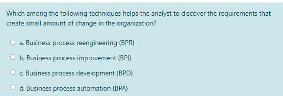 Which among the following techniques helps the analyst to discover the requirements that
create small amount of change in the organization?
O a. Business process reengineering (BPR)
b. Business process improvement (BPI)
c. Business process development (BPD)
d. Business process automation (BPA)
