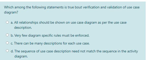 Which among the following statements is true bout verification and validation of use case
diagram?
O a. All relationships should be shown on use case diagram as per the use case
description.
b. Very few diagram specific rules must be enforced.
c. There can be many descriptions for each use case.
d. The sequence of use case description need not match the sequence in the activity
diagram.
