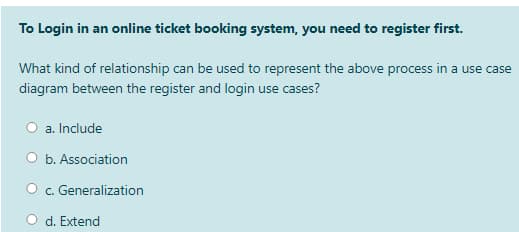 To Login in an online ticket booking system, you need to register first.
What kind of relationship can be used to represent the above process in a use case
diagram between the register and login use cases?
a. Include
b. Association
c. Generalization
d. Extend
