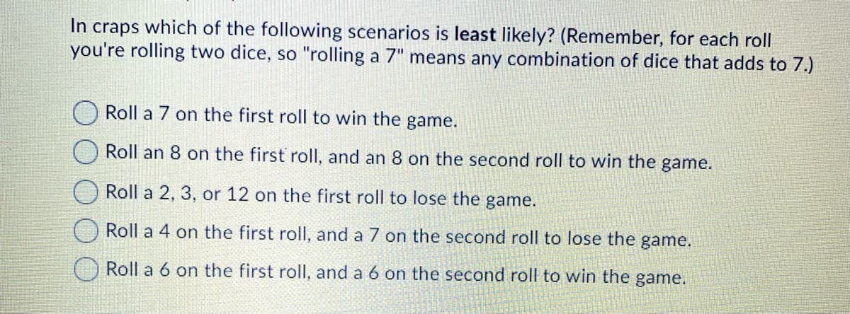 In craps which of the following scenarios is least likely? (Remember, for each roll
you're rolling two dice, so "rolling a 7" means any combination of dice that adds to 7.)
Roll a 7 on the first roll to win the game.
Roll an 8 on the first roll, and an 8 on the second roll to win the game.
Roll a 2, 3, or 12 on the first roll to lose the game.
Roll a 4 on the first roll, and a 7 on the second roll to lose the game.
Roll a 6 on the first roll, and a 6 on the second roll to win the game.
