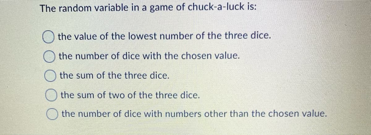 The random variable in a game of chuck-a-luck is:
the value of the lowest number of the three dice.
the number of dice with the chosen value.
the sum of the three dice.
the sum of two of the three dice.
the number of dice with numbers other than the chosen value.
