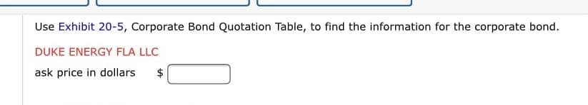 Use Exhibit 20-5, Corporate Bond Quotation Table, to find the information for the corporate bond.
DUKE ENERGY FLA LLC
ask price in dollars
$
