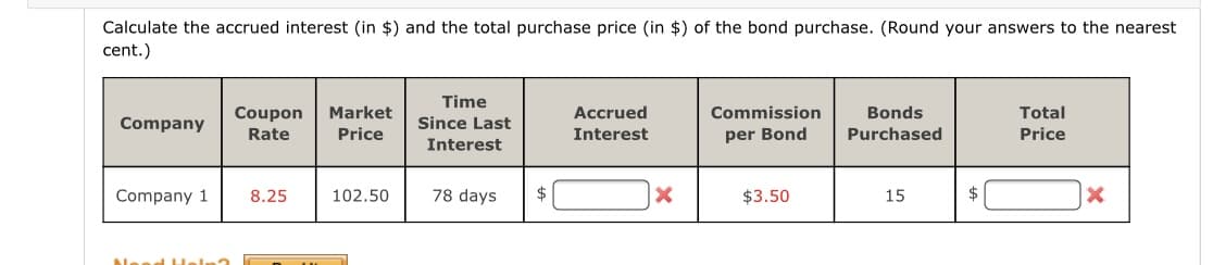 Calculate the accrued interest (in $) and the total purchase price (in $) of the bond purchase. (Round your answers to the nearest
cent.)
Time
Coupon
Market
Accrued
Commission
Bonds
Total
Company
Since Last
Rate
Price
Interest
per Bond
Purchased
Price
Interest
Company 1
8.25
102.50
78 days
$
$3.50
15
Need HH
