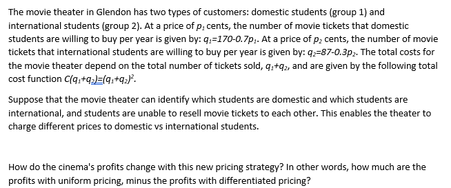 The movie theater in Glendon has two types of customers: domestic students (group 1) and
international students (group 2). At a price of p, cents, the number of movie tickets that domestic
students are willing to buy per year is given by: q₁-170-0.7p₁. At a price of p₂ cents, the number of movie
tickets that international students are willing to buy per year is given by: q₂-87-0.3p2. The total costs for
the movie theater depend on the total number of tickets sold, 9₁+92, and are given by the following total
cost function C(q₁+q₂)=(9₁ +9₂) ².
Suppose that the movie theater can identify which students are domestic and which students are
international, and students are unable to resell movie tickets to each other. This enables the theater to
charge different prices to domestic vs international students.
How do the cinema's profits change with this new pricing strategy? In other words, how much are the
profits with uniform pricing, minus the profits with differentiated pricing?