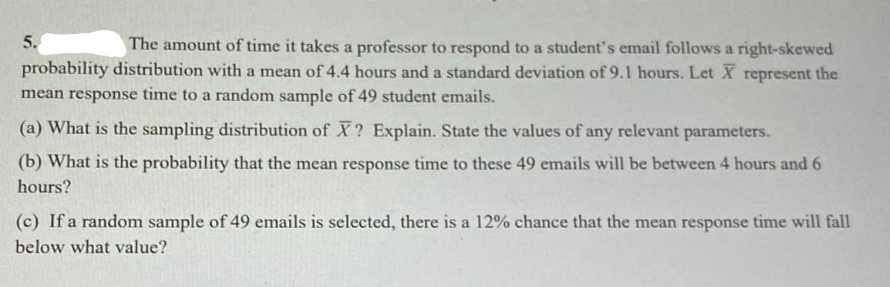 5.
The amount of time it takes a professor to respond to a student's email follows a right-skewed
probability distribution with a mean of 4.4 hours and a standard deviation of 9.1 hours. Let X represent the
mean response time to a random sample of 49 student emails.
(a) What is the sampling distribution of X? Explain. State the values of any relevant parameters.
(b) What is the probability that the mean response time to these 49 emails will be between 4 hours and 6
hours?
(c) If a random sample of 49 emails is selected, there is a 12% chance that the mean response time will fall
below what value?

