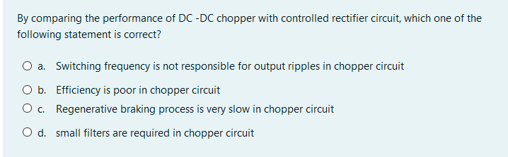By comparing the performance of DC -DC chopper with controlled rectifier circuit, which one of the
following statement is correct?
O a. Switching frequency is not responsible for output ripples in chopper circuit
O b. Efficiency is poor in chopper circuit
O. Regenerative braking process is very slow in chopper circuit
O d. small filters are required in chopper circuit
