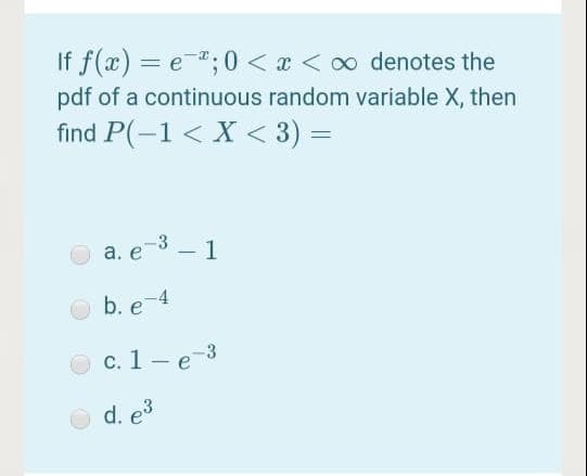 If f(x) = e-;0 < x < 00 denotes the
%3D
pdf of a continuous random variable X, then
find P(-1 < X < 3) =
a. e3 - 1
b. e-4
с. 1 — е 3
d. e3
