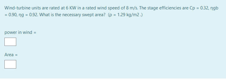 Wind-turbine units are rated at 6 KWw in a rated wind speed of 8 m/s. The stage efficiencies are Cp = 0.32, ngb
= 0.90, ng = 0.92. What is the necessary swept area? (p = 1.29 kg/m2 .)
power in wind =
Area =
