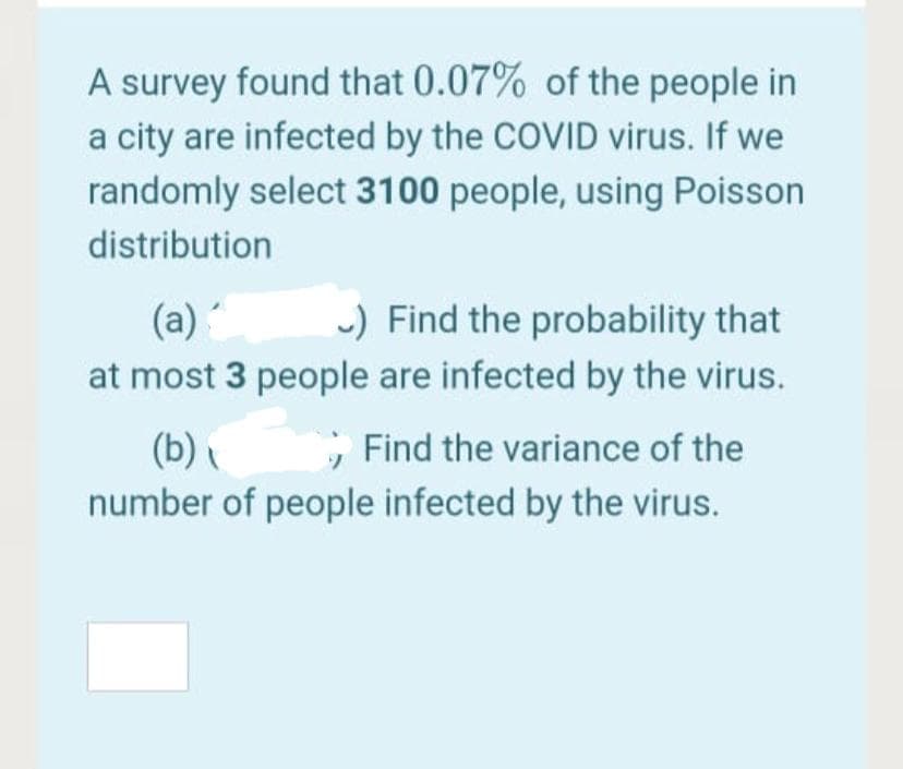 A survey found that 0.07% of the people in
a city are infected by the COVID virus. If we
randomly select 3100 people, using Poisson
distribution
(a)
-) Find the probability that
at most 3 people are infected by the virus.
; Find the variance of the
(b)
number of people infected by the virus.

