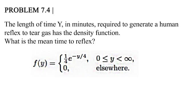 PROBLEM 7.4||
The length of time Y, in minutes, required to generate a human
reflex to tear gas has the density function.
What is the mean time to reflex?
=ie-y/4
0,
0<y<∞,
elsewhere.
