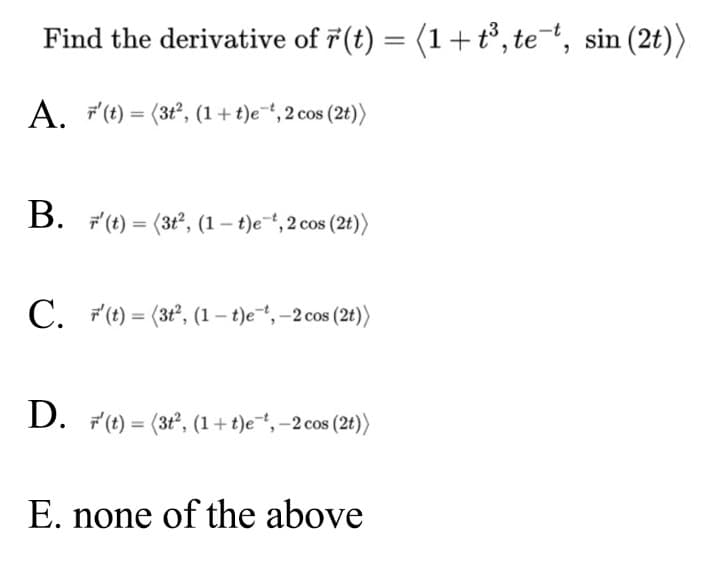 Find the derivative of 7(t) = (1+t°, te, sin (2t))
A. "(t) = (3t², (1+ t)e, 2 cos (2t))
B. F (t) = (3t°, (1 – t)e~“, 2 cos (2t))
%3D
C. F"(t) = (3t, (1 – t)e*, -2 cos (2t))
%3D
D. F(t) = (3t°, (1+t)e*,-2 cos (2t))
E. none of the above
