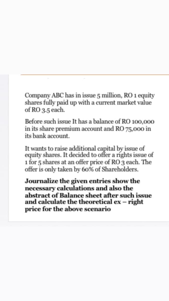 Company ABC has in issue 5 million, RO 1 equity
shares fully paid up with a current market value
of RO 3-5 each.
Before such issue It has a balance of RO 100,000
in its share premium account and RO 75,000 in
its bank account.
It wants to raise additional capital by issue of
equity shares. It decided to offer a ríghts issue of
1 for 5 shares at an offer price of RO 3 each. The
offer is only taken by 60% of Shareholders.
Journalize the given entries show the
necessary calculations and also the
abstract of Balance sheet after such issue
and calculate the theoretical ex – right
price for the above scenario
