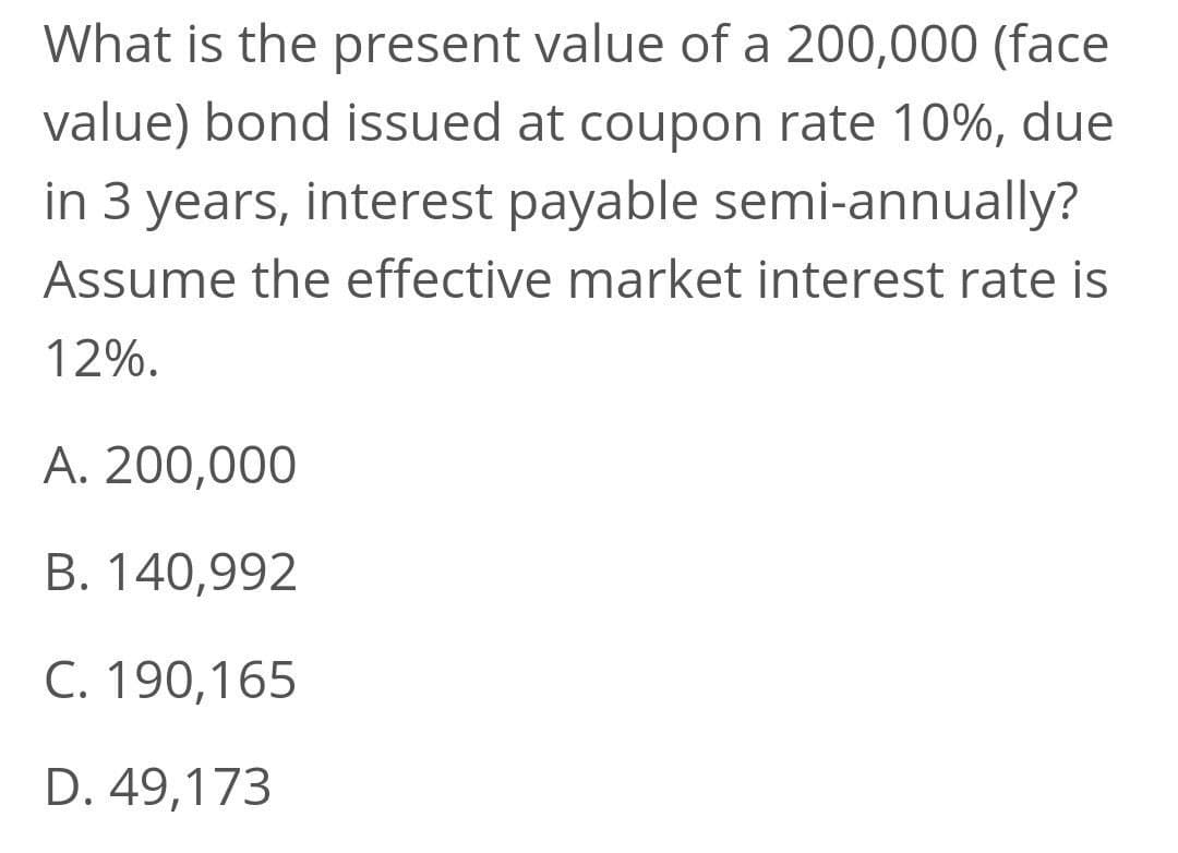 What is the present value of a 200,000 (face
value) bond issued at coupon rate 10%, due
in 3 years, interest payable semi-annually?
Assume the effective market interest rate is
12%.
A. 200,000
B. 140,992
C. 190,165
D. 49,173
