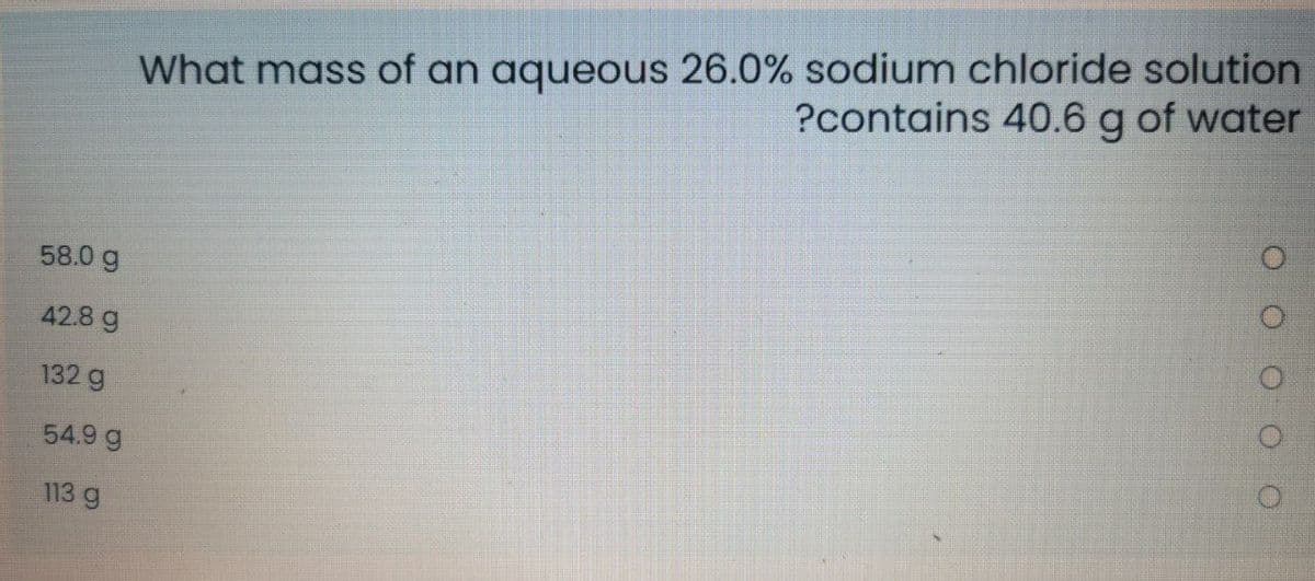 What mass of an aqueous 26.0% sodium chloride solution
?contains 40.6 g of water
58.0 g
42.8 g
132 g
54.9 g
113 g
O O OO
