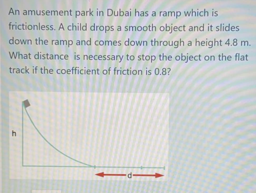 An amusement park in Dubai has a ramp which is
frictionless. A child drops a smooth object and it slides
down the ramp and comes down through a height 4.8 m.
What distance is necessary to stop the object on the flat
track if the coefficient of friction is 0.8?
h
