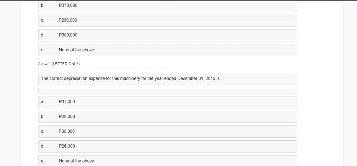 b.
P370,000
C.
P260,000
d.
P300,000
e
None of the above
Answer (LETTER ONLY):
The correct depreciation expense for this machinery for the year ended December 31, 2016 is
a.
P37,000
b.
P29,000
C.
P30,000
d.
P26,000
e.
None of the above
