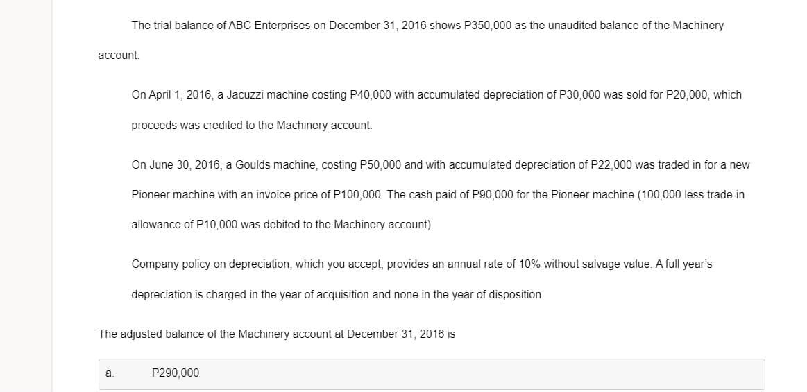 The trial balance of ABC Enterprises on December 31, 2016 shows P350,000 as the unaudited balance of the Machinery
account.
On April 1, 2016, a Jacuzzi machine costing P40,000 with accumulated depreciation of P30,000 was sold for P20,000, which
proceeds was credited to the Machinery account.
On June 30, 2016, a Goulds machine, costing P50,000 and with accumulated depreciation of P22,000 was traded in for a new
Pioneer machine with an invoice price of P100,000. The cash paid of P90,000 for the Pioneer machine (100,000 less trade-in
allowance of P10,000 was debited to the Machinery account).
Company policy on depreciation, which you accept, provides an annual rate of 10% without salvage value. A full year's
depreciation is charged in the year of acquisition and none in the year of disposition.
The adjusted balance of the Machinery account at December 31, 2016 is
a.
P290,000
