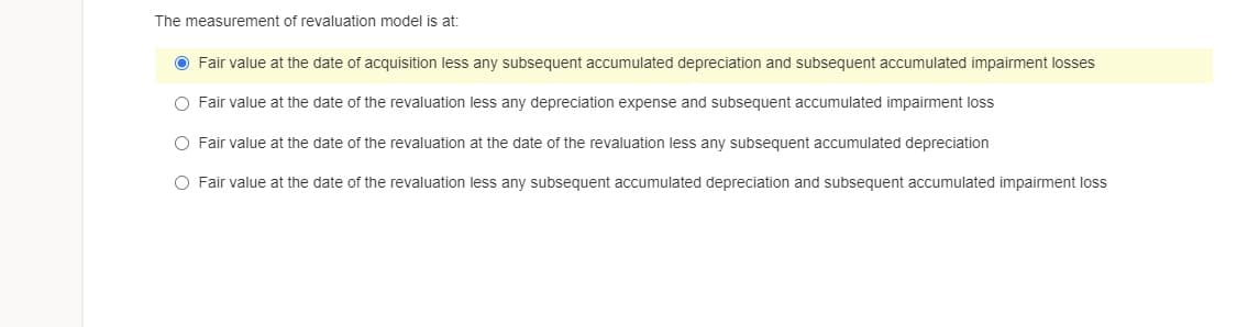 The measurement of revaluation model is at:
O Fair value at the date of acquisition less any subsequent accumulated depreciation and subsequent accumulated impairment losses
O Fair value at the date of the revaluation less any depreciation expense and subsequent accumulated impairment loss
O Fair value at the date of the revaluation at the date of the revaluation less any subsequent accumulated depreciation
O Fair value at the date of the revaluation less any subsequent accumulated depreciation and subsequent accumulated impairment loss

