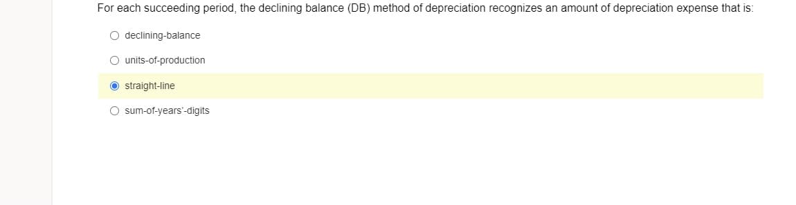 For each succeeding period, the declining balance (DB) method of depreciation recognizes an amount of depreciation expense that is:
O declining-balance
O units-of-production
O straight-line
O sum-of-years'-digits
