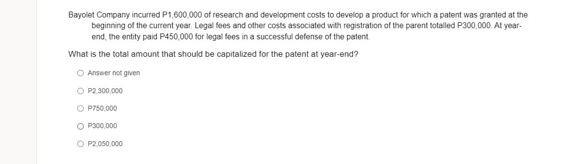 Bayolet Company incurred P1,600,000 of research and development costs to develop a product for which a patent was granted at the
beginning of the current year. Legal fees and other costs associated with registration of the parent totalled P300,000. At year-
end, the entity paid P450,000 for legal fees in a successful defense of the patent.
What is the total amount that should be capitalized for the patent at year-end?
O Answer not given
O P2,300,000
O P750,000
O P300,000
O P2,050,000
